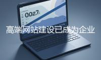 高端網站建設已成為企業塑造品牌形象、拓展市場的重要利器